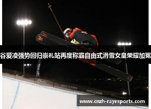 谷爱凌强势回归崇礼站再度称霸自由式滑雪女皇荣耀加冕 谷爱凌强势回归崇礼站再度称霸自由式滑雪女皇荣耀加冕