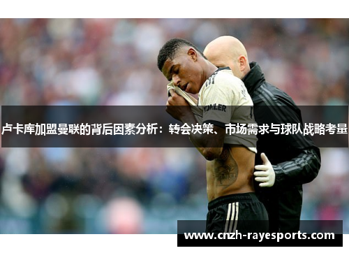 卢卡库加盟曼联的背后因素分析:转会决策、市场需求与球队战略考量 卢卡库加盟曼联的背后因素分析:转会决策、市场需求与球队战略考量