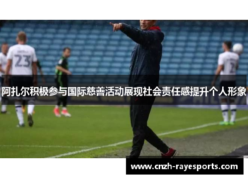 阿扎尔积极参与国际慈善活动展现社会责任感提升个人形象