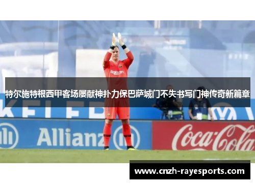 特尔施特根西甲客场屡献神扑力保巴萨城门不失书写门神传奇新篇章