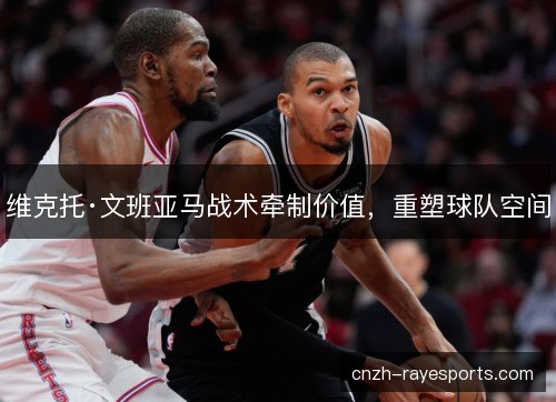 维克托·文班亚马战术牵制价值，重塑球队空间